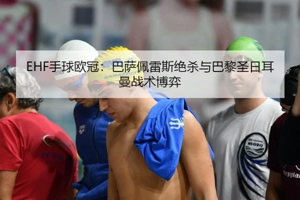 EHF手球欧冠：巴萨佩雷斯绝杀与巴黎圣日耳曼战术博弈