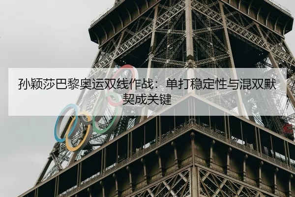 孙颖莎巴黎奥运双线作战：单打稳定性与混双默契成关键
