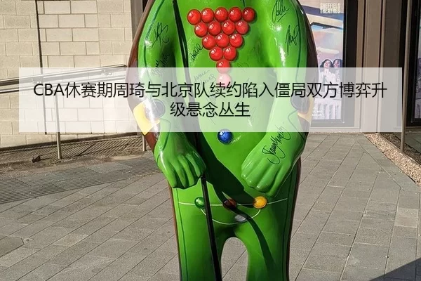 CBA休赛期周琦与北京队续约陷入僵局双方博弈升级悬念丛生