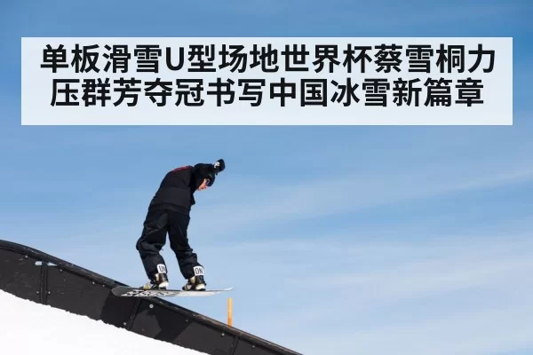 单板滑雪U型场地世界杯蔡雪桐力压群芳夺冠书写中国冰雪新篇章