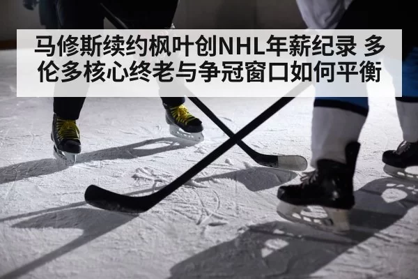 马修斯续约枫叶创NHL年薪纪录 多伦多核心终老与争冠窗口如何平衡