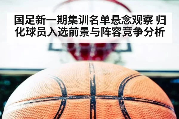 国足新一期集训名单悬念观察 归化球员入选前景与阵容竞争分析